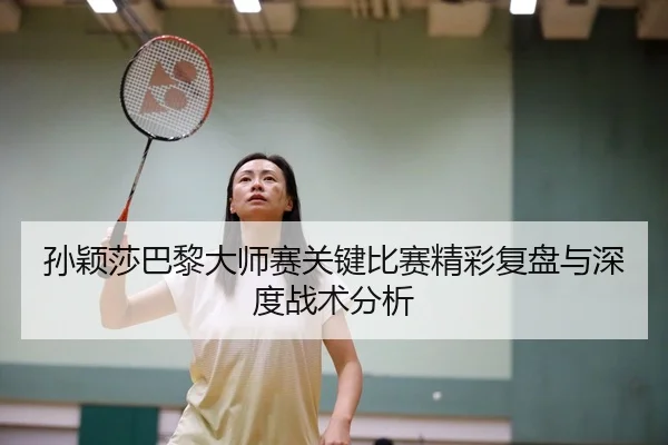 孙颖莎巴黎大师赛关键比赛精彩复盘与深度战术分析